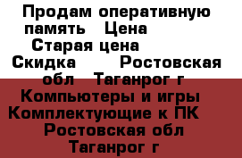 Продам оперативную память › Цена ­ 5 000 › Старая цена ­ 6 509 › Скидка ­ 5 - Ростовская обл., Таганрог г. Компьютеры и игры » Комплектующие к ПК   . Ростовская обл.,Таганрог г.